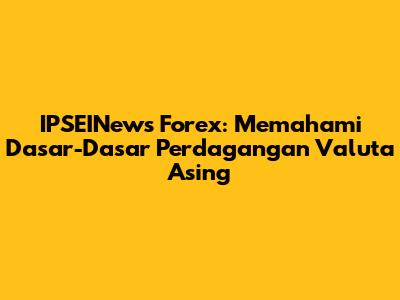 IPSEINews Forex: Memahami Dasar-Dasar Perdagangan Valuta Asing