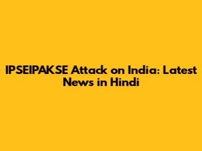 IPSEIPAKSE Attack on India: Latest News in Hindi