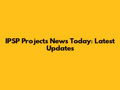 IPSP Projects News Today: Latest Updates