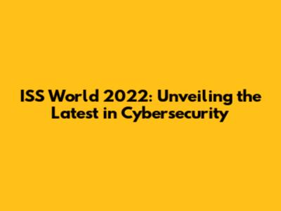 ISS World 2022: Unveiling the Latest in Cybersecurity