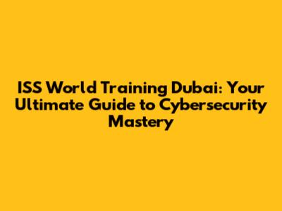 ISS World Training Dubai: Your Ultimate Guide to Cybersecurity Mastery