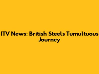 ITV News: British Steel's Tumultuous Journey