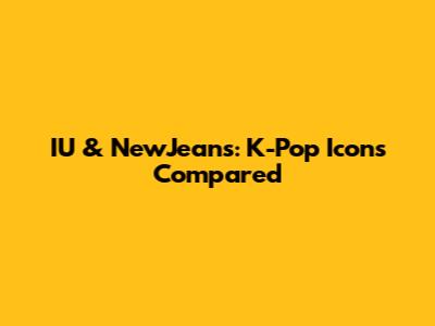 IU & NewJeans: K-Pop Icons Compared