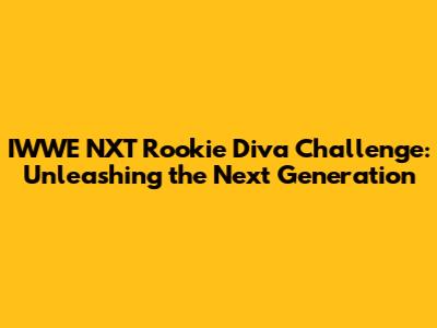 IWWE NXT Rookie Diva Challenge: Unleashing the Next Generation