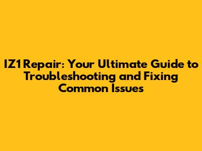 IZ1 Repair: Your Ultimate Guide to Troubleshooting and Fixing Common Issues