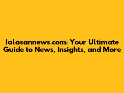 Ialasannews.com: Your Ultimate Guide to News, Insights, and More