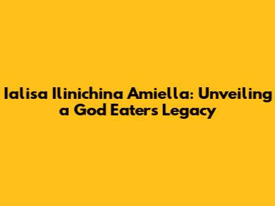 Ialisa Ilinichina Amiella: Unveiling a God Eater's Legacy