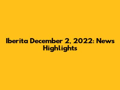 Iberita December 2, 2022: News Highlights