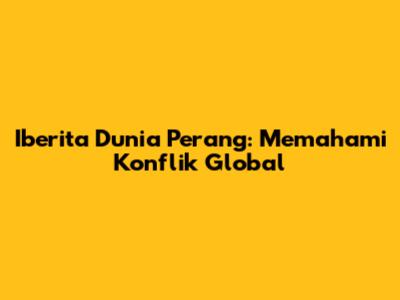 Iberita Dunia Perang: Memahami Konflik Global