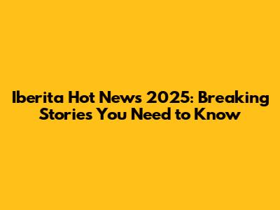 Iberita Hot News 2025: Breaking Stories You Need to Know
