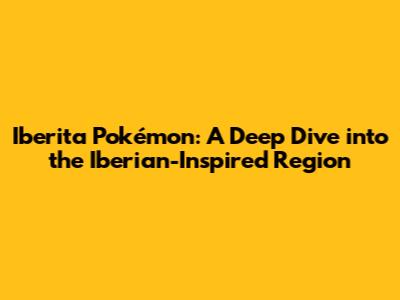 Iberita Pokémon: A Deep Dive into the Iberian-Inspired Region