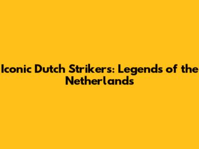 Iconic Dutch Strikers: Legends of the Netherlands