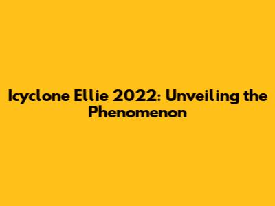 Icyclone Ellie 2022: Unveiling the Phenomenon