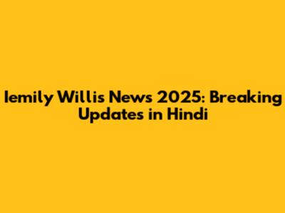 Iemily Willis News 2025: Breaking Updates in Hindi