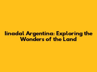 Iinadal Argentina: Exploring the Wonders of the Land