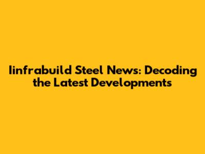 Iinfrabuild Steel News: Decoding the Latest Developments