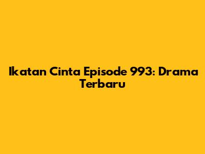 Ikatan Cinta Episode 993: Drama Terbaru