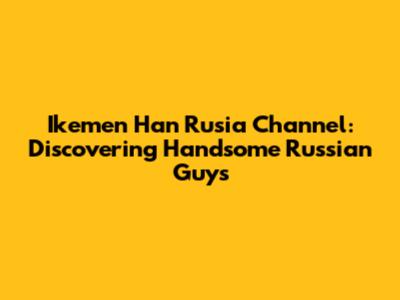 Ikemen Han Rusia Channel: Discovering Handsome Russian Guys