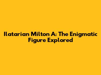 Ilatarian Milton A: The Enigmatic Figure Explored
