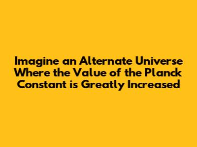 Imagine an Alternate Universe Where the Value of the Planck Constant is Greatly Increased