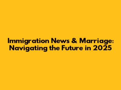 Immigration News & Marriage: Navigating the Future in 2025