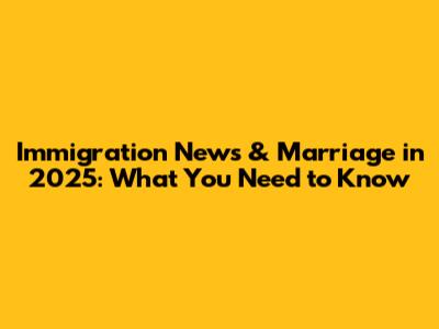 Immigration News & Marriage in 2025: What You Need to Know