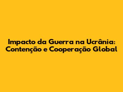 Impacto da Guerra na Ucrânia: Contenção e Cooperação Global
