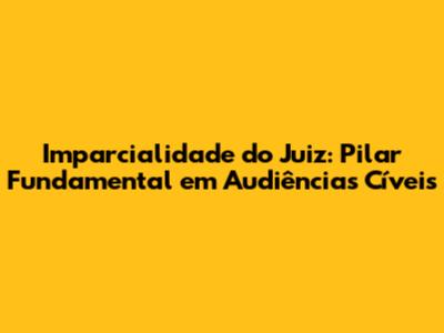 Imparcialidade do Juiz: Pilar Fundamental em Audiências Cíveis