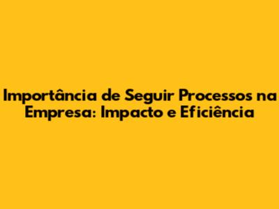 Importância de Seguir Processos na Empresa: Impacto e Eficiência