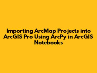 Importing ArcMap Projects into ArcGIS Pro Using ArcPy in ArcGIS Notebooks