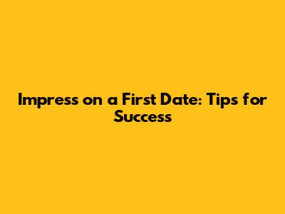Impress on a First Date: Tips for Success