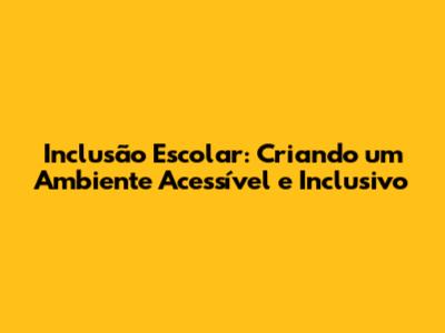 Inclusão Escolar: Criando um Ambiente Acessível e Inclusivo