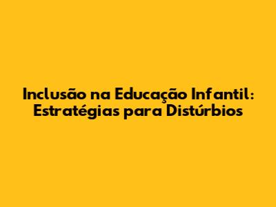 Inclusão na Educação Infantil: Estratégias para Distúrbios