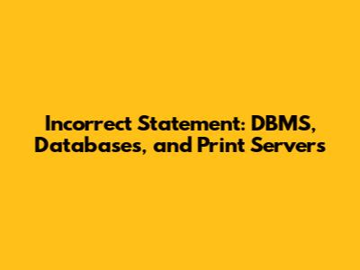 Incorrect Statement: DBMS, Databases, and Print Servers