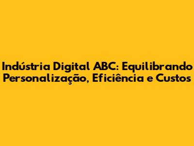 Indústria Digital ABC: Equilibrando Personalização, Eficiência e Custos