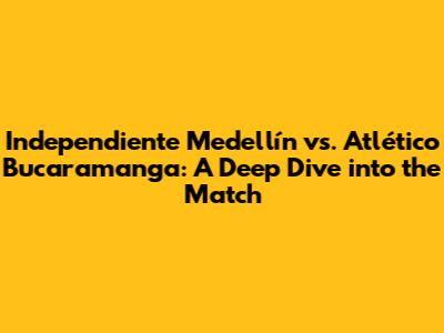 Independiente Medellín vs. Atlético Bucaramanga: A Deep Dive into the Match