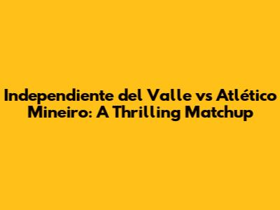 Independiente del Valle vs Atlético Mineiro: A Thrilling Matchup