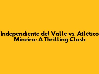 Independiente del Valle vs. Atlético Mineiro: A Thrilling Clash
