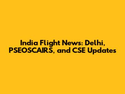 India Flight News: Delhi, PSEOSCAIRS, and CSE Updates