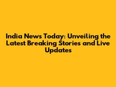 India News Today: Unveiling the Latest Breaking Stories and Live Updates