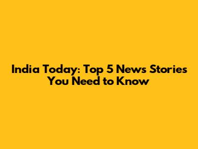 India Today: Top 5 News Stories You Need to Know