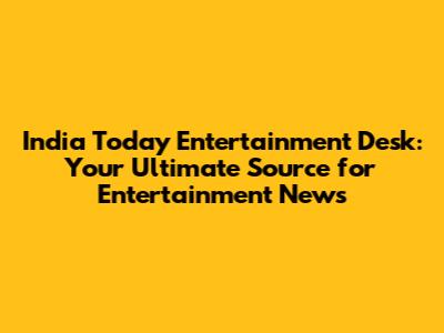 India Today Entertainment Desk: Your Ultimate Source for Entertainment News