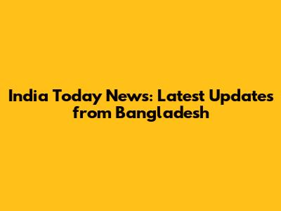 India Today News: Latest Updates from Bangladesh