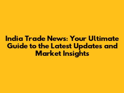 India Trade News: Your Ultimate Guide to the Latest Updates and Market Insights
