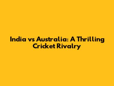 India vs Australia: A Thrilling Cricket Rivalry
