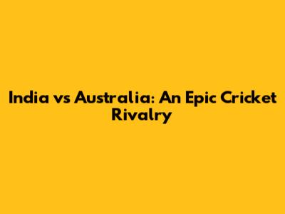 India vs Australia: An Epic Cricket Rivalry