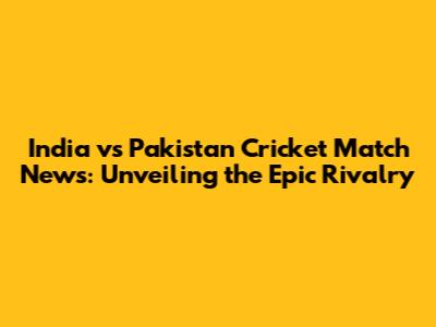 India vs Pakistan Cricket Match News: Unveiling the Epic Rivalry
