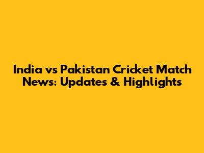 India vs Pakistan Cricket Match News: Updates & Highlights