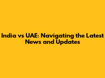 India vs UAE: Navigating the Latest News and Updates