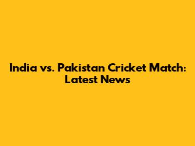 India vs. Pakistan Cricket Match: Latest News